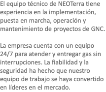 El equipo técnico de NEOTerra tiene experiencia en la implementación, puesta en marcha, operación y mantenimiento de proyectos de GNC. La empresa cuenta con un equipo 24/7 para atender y entregar gas sin interrupciones. La fiabilidad y la seguridad ha hecho que nuestro equipo de trabajo se haya convertido en líderes en el mercado.