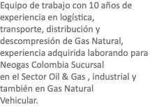 Equipo de trabajo con 10 años de experiencia en logística, transporte, distribución y descompresión de Gas Natural, experiencia adquirida laborando para Neogas Colombia Sucursal en el Sector Oil & Gas , industrial y también en Gas Natural Vehicular.