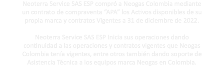 Neoterra Service SAS ESP compró a Neogas Colombia mediante un contrato de compraventa “APA” los Activos disponibles de su propia marca y contratos Vigentes a 31 de diciembre de 2022. Neoterra Service SAS ESP Inicia sus operaciones dando continuidad a las operaciones y contratos vigentes que Neogas Colombia tenía vigentes, entre otros también dando soporte de Asistencia Técnica a los equipos marca Neogas en Colombia.