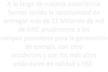 A lo largo de nuestra experiencia hemos tenido la oportunidad de entregar más de 12 Millones de m3 de GNC anualmente a los campos petroleros para la generación de energía, con cero accidentes y con los más altos estándares de calidad y HSE.