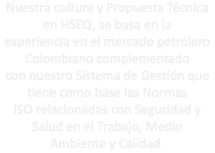 Nuestra cultura y Propuesta Técnica en HSEQ, se basa en la experiencia en el mercado petrolero Colombiano complementado con nuestro Sistema de Gestión que tiene como base las Normas ISO relacionadas con Seguridad y Salud en el Trabajo, Medio Ambiente y Calidad.